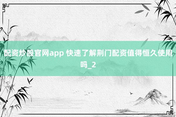 配资炒股官网app 快速了解荆门配资值得恒久使用吗_2