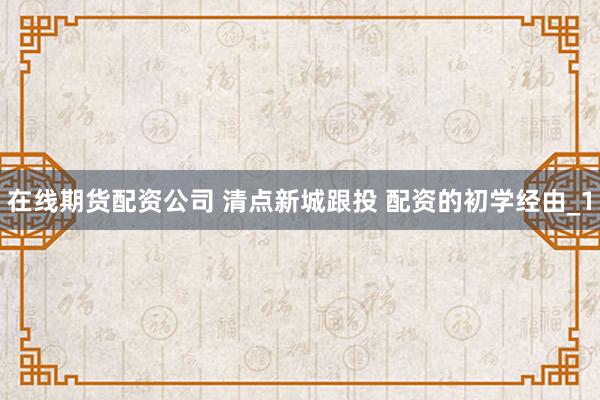 在线期货配资公司 清点新城跟投 配资的初学经由_1