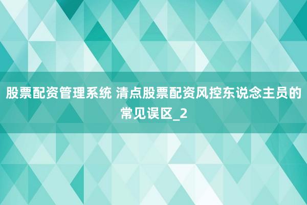 股票配资管理系统 清点股票配资风控东说念主员的常见误区_2