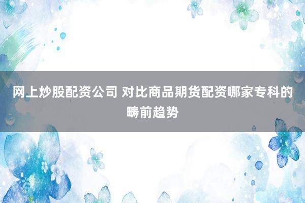 网上炒股配资公司 对比商品期货配资哪家专科的畴前趋势