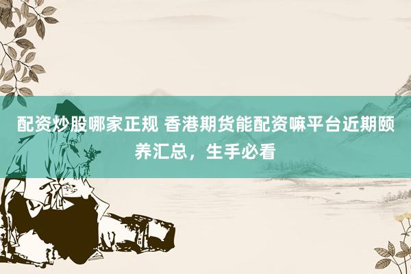 配资炒股哪家正规 香港期货能配资嘛平台近期颐养汇总，生手必看