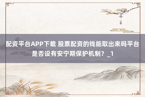 配资平台APP下载 股票配资的钱能取出来吗平台是否设有安宁期保护机制？_1