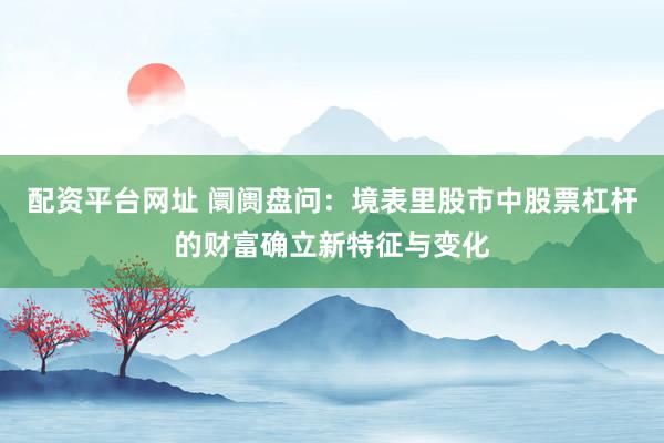 配资平台网址 阛阓盘问：境表里股市中股票杠杆的财富确立新特征与变化