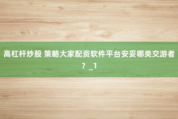 高杠杆炒股 策略大家配资软件平台安妥哪类交游者？_1