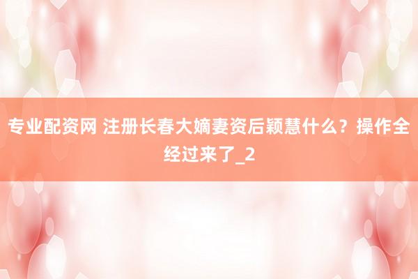 专业配资网 注册长春大嫡妻资后颖慧什么？操作全经过来了_2
