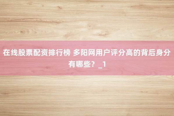 在线股票配资排行榜 多阳网用户评分高的背后身分有哪些？_1