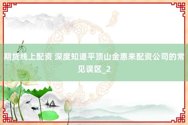 期货线上配资 深度知道平顶山金惠来配资公司的常见误区_2