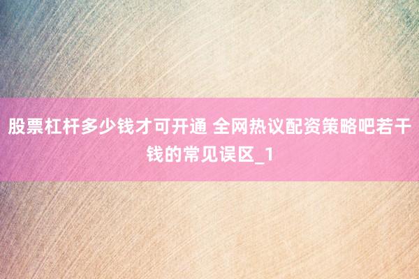 股票杠杆多少钱才可开通 全网热议配资策略吧若干钱的常见误区_1
