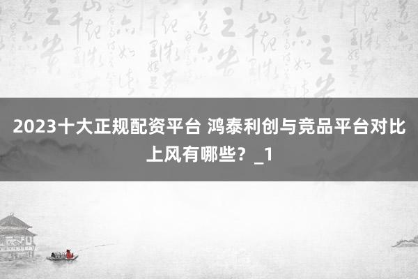 2023十大正规配资平台 鸿泰利创与竞品平台对比上风有哪些?_1