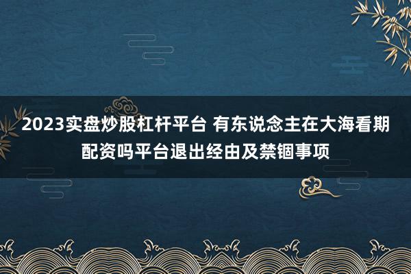 2023实盘炒股杠杆平台 有东说念主在大海看期配资吗平台退出经由及禁锢事项